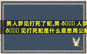 男人梦见打死了蛇,男 🐒 人梦 🍀 见打死蛇是什么意思周公解梦